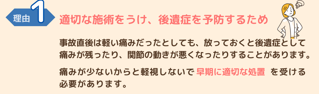 交通事故施術が必要な理由１　適切な施術をうけ後遺症を予防するため 交通事故直後は軽い痛みでも、放っておくとひどくなったり後遺症が残る場合もあります。