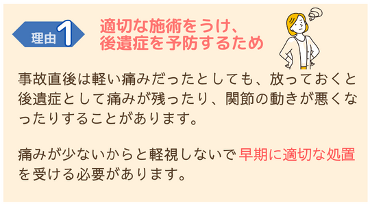 交通事故施術が必要な理由１　適切な施術をうけ後遺症を予防するため 交通事故直後は軽い痛みでも、放っておくとひどくなったり後遺症が残る場合もあります。