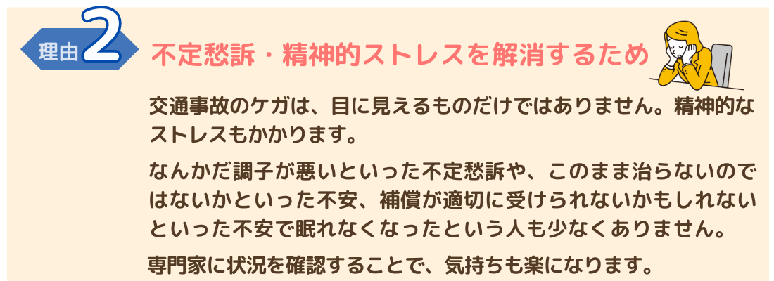 交通事故施術が必要な理由２　不定愁訴・精神的ストレスを解消するため 交通事故によるけがは、精神的なストレス・不定愁訴もひきおこします。 専門家に確認することで、気持ちが和らぎます。