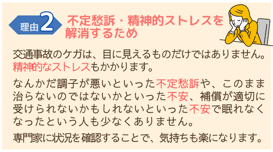 交通事故施術が必要な理由２　不定愁訴・精神的ストレスを解消するため交通事故によるけがは、精神的なストレス・不定愁訴もひきおこします。 専門家に確認することで、気持ちが和らぎます。 