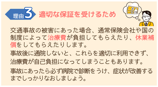 交通事故施術が必要な理由３　適切な保証をうけるため交通事故の被害に遭った場合、保険にて補償がうけられます。 交通事故後に通院しないと補償がうけられず、治療費が自己負担になります。 交通事故にあったら必ず病院で診断をうけ、回復するまで治しましょう。 